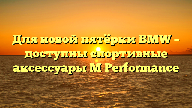 Для новой пятёрки BMW – доступны спортивные аксессуары M Performance