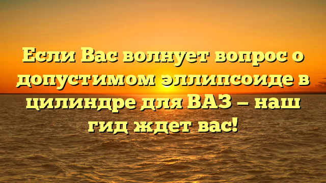 Если Вас волнует вопрос о допустимом эллипсоиде в цилиндре для ВАЗ — наш гид ждет вас!