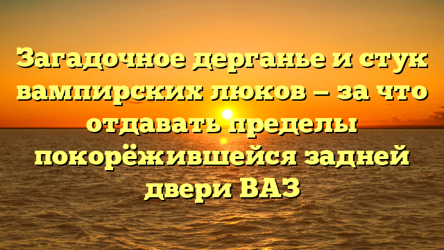 Загадочное дерганье и стук вампирских люков — за что отдавать пределы покорёжившейся задней двери ВАЗ