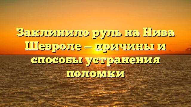 Заклинило руль на Нива Шевроле — причины и способы устранения поломки