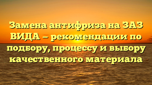 Замена антифриза на ЗАЗ ВИДА — рекомендации по подбору, процессу и выбору качественного материала