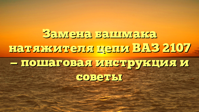 Замена башмака натяжителя цепи ВАЗ 2107 — пошаговая инструкция и советы