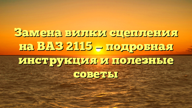 Замена вилки сцепления на ВАЗ 2115 — подробная инструкция и полезные советы