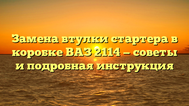 Замена втулки стартера в коробке ВАЗ 2114 — советы и подробная инструкция