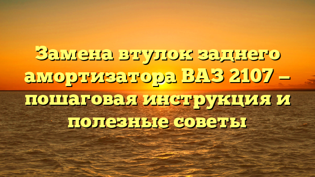 Замена втулок заднего амортизатора ВАЗ 2107 — пошаговая инструкция и полезные советы