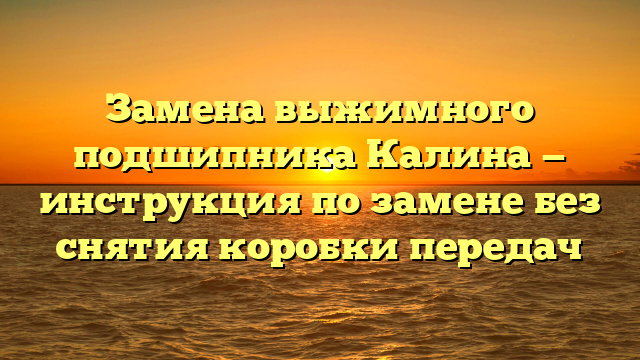 Замена выжимного подшипника Калина — инструкция по замене без снятия коробки передач