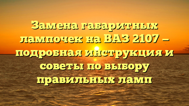 Замена габаритных лампочек на ВАЗ 2107 — подробная инструкция и советы по выбору правильных ламп