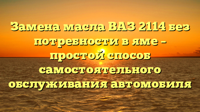 Замена масла ВАЗ 2114 без потребности в яме – простой способ самостоятельного обслуживания автомобиля