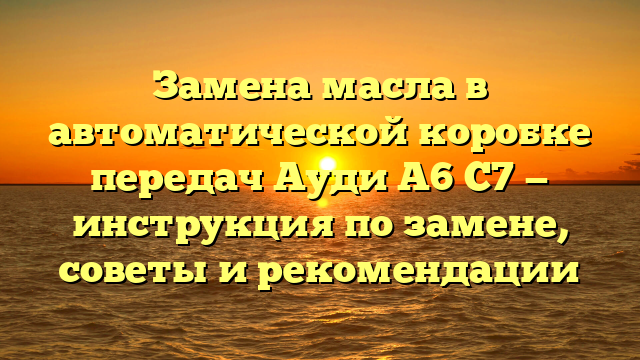 Замена масла в автоматической коробке передач Ауди А6 С7 — инструкция по замене, советы и рекомендации