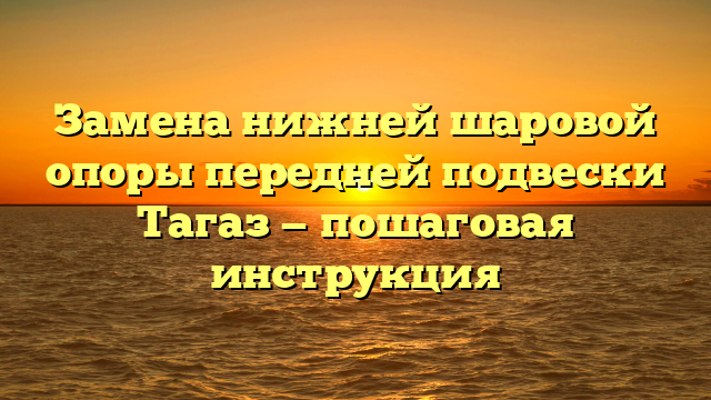 Замена нижней шаровой опоры передней подвески Тагаз — пошаговая инструкция