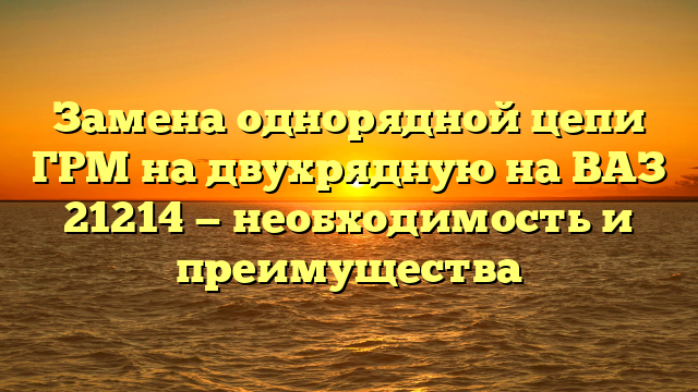 Замена однорядной цепи ГРМ на двухрядную на ВАЗ 21214 — необходимость и преимущества