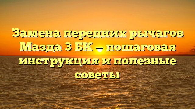 Замена передних рычагов Мазда 3 БК — пошаговая инструкция и полезные советы