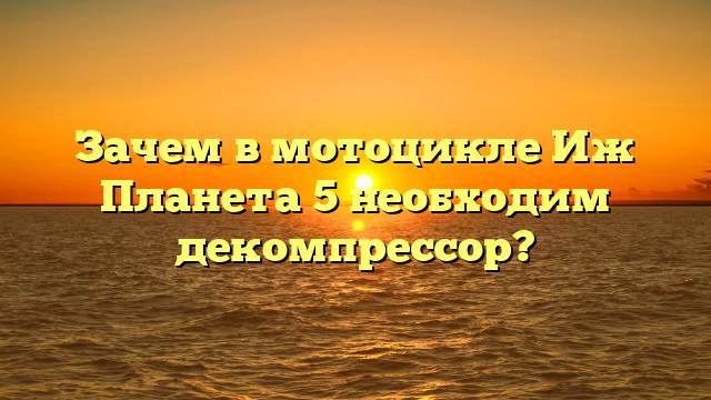 Зачем в мотоцикле Иж Планета 5 необходим декомпрессор?