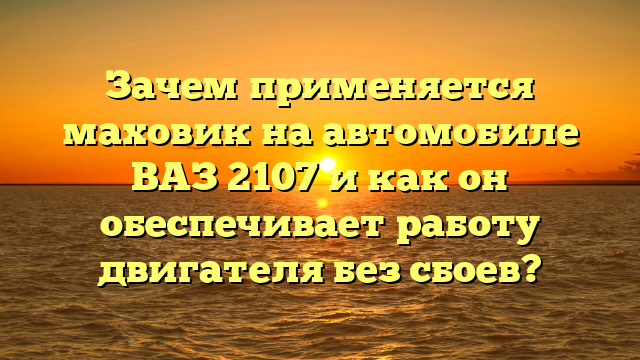 Зачем применяется маховик на автомобиле ВАЗ 2107 и как он обеспечивает работу двигателя без сбоев?