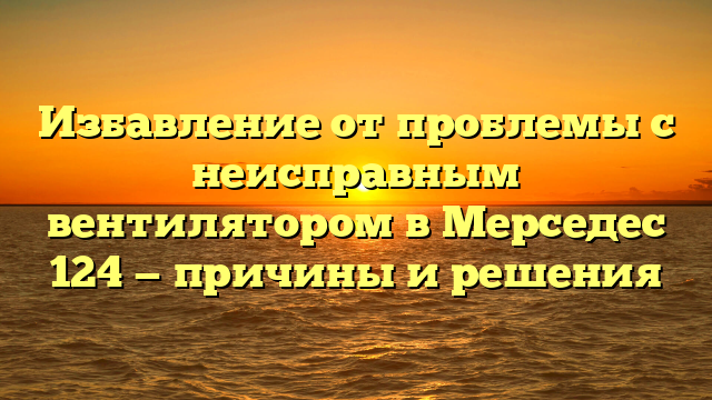 Избавление от проблемы с неисправным вентилятором в Мерседес 124 — причины и решения