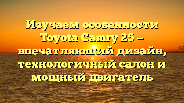 Изучаем особенности Toyota Camry 25 — впечатляющий дизайн, технологичный салон и мощный двигатель