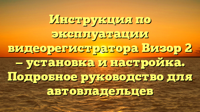 Инструкция по эксплуатации видеорегистратора Визор 2 — установка и настройка. Подробное руководство для автовладельцев