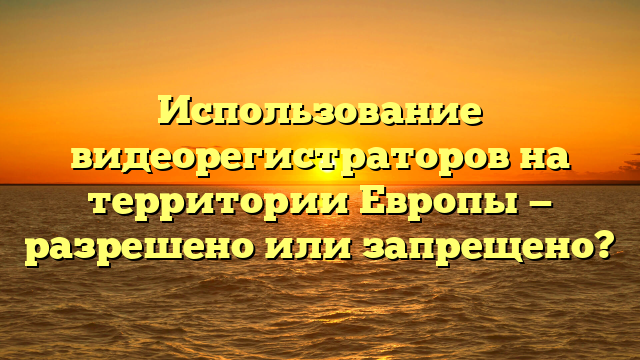 Использование видеорегистраторов на территории Европы — разрешено или запрещено?