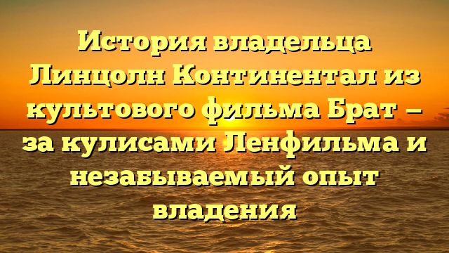 История владельца Линцолн Континентал из культового фильма Брат — за кулисами Ленфильма и незабываемый опыт владения