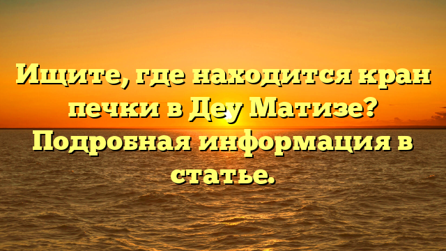 Ищите, где находится кран печки в Деу Матизе? Подробная информация в статье.