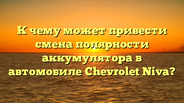 К чему может привести смена полярности аккумулятора в автомобиле Chevrolet Niva?