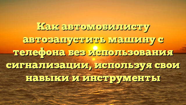 Как автомобилисту автозапустить машину с телефона без использования сигнализации, используя свои навыки и инструменты