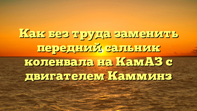 Как без труда заменить передний сальник коленвала на КамАЗ с двигателем Камминз