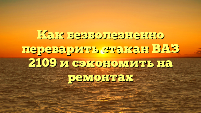 Как безболезненно переварить стакан ВАЗ 2109 и сэкономить на ремонтах