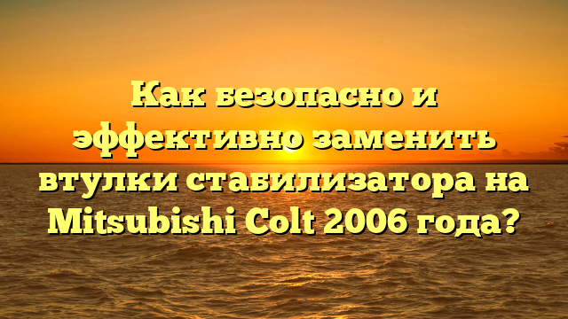 Как безопасно и эффективно заменить втулки стабилизатора на Mitsubishi Colt 2006 года?