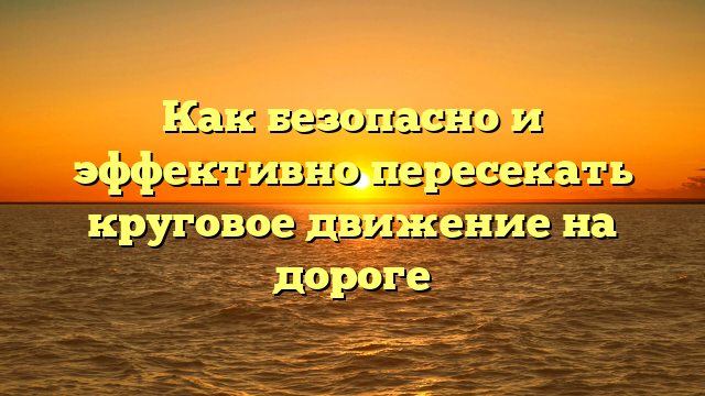 Как безопасно и эффективно пересекать круговое движение на дороге