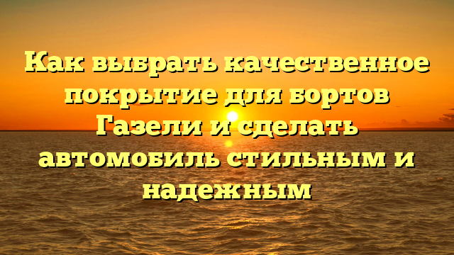 Как выбрать качественное покрытие для бортов Газели и сделать автомобиль стильным и надежным