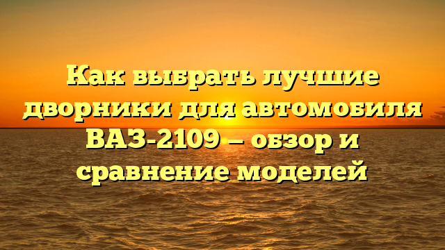 Как выбрать лучшие дворники для автомобиля  ВАЗ-2109 — обзор и сравнение моделей