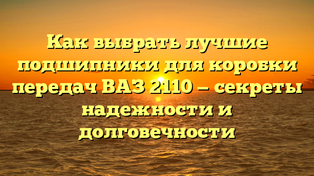 Как выбрать лучшие подшипники для коробки передач ВАЗ 2110 — секреты надежности и долговечности