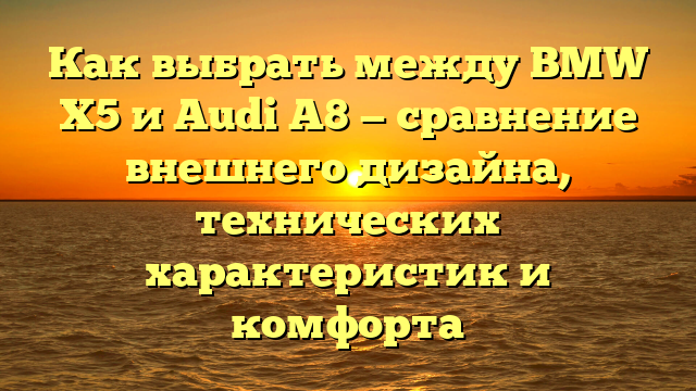 Как выбрать между BMW X5 и Audi A8 — сравнение внешнего дизайна, технических характеристик и комфорта