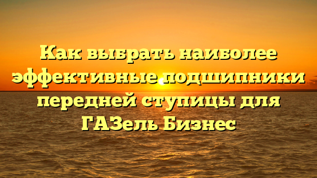 Как выбрать наиболее эффективные подшипники передней ступицы для ГАЗель Бизнес