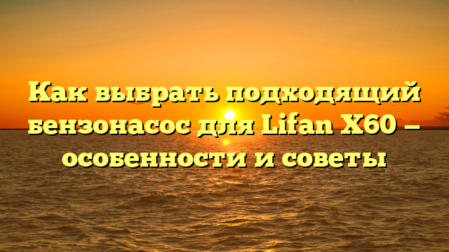 Как выбрать подходящий бензонасос для Lifan X60 — особенности и советы