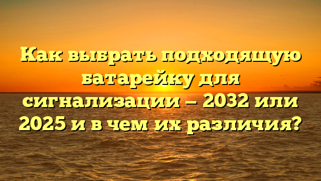 Как выбрать подходящую батарейку для сигнализации — 2032 или 2025 и в чем их различия?