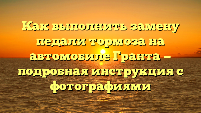 Как выполнить замену педали тормоза на автомобиле Гранта — подробная инструкция с фотографиями