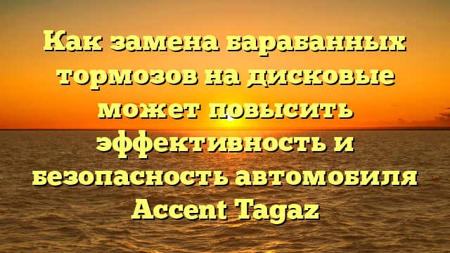 Как замена барабанных тормозов на дисковые может повысить эффективность и безопасность автомобиля Accent Tagaz