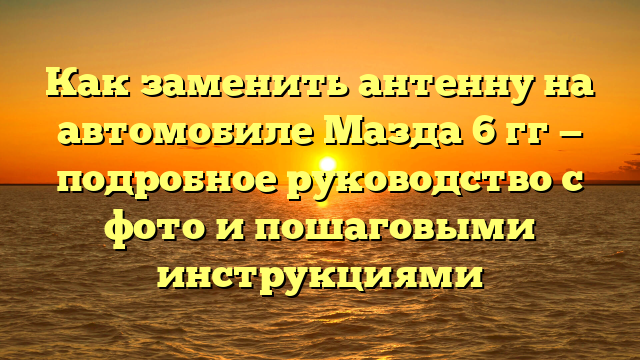 Как заменить антенну на автомобиле Мазда 6 гг — подробное руководство с фото и пошаговыми инструкциями