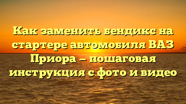 Как заменить бендикс на стартере автомобиля ВАЗ Приора — пошаговая инструкция с фото и видео