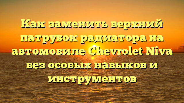 Как заменить верхний патрубок радиатора на автомобиле Chevrolet Niva без особых навыков и инструментов