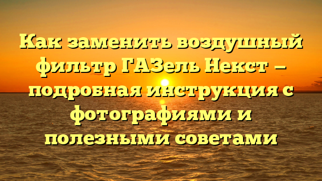 Как заменить воздушный фильтр ГАЗель Некст — подробная инструкция с фотографиями и полезными советами