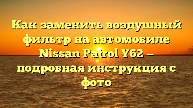 Как заменить воздушный фильтр на автомобиле Nissan Patrol Y62 — подробная инструкция с фото