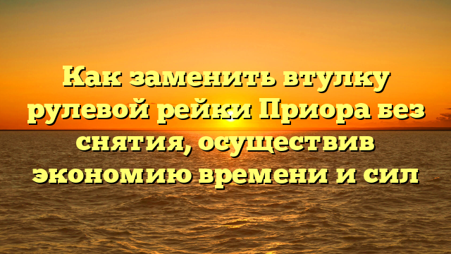 Как заменить втулку рулевой рейки Приора без снятия, осуществив экономию времени и сил