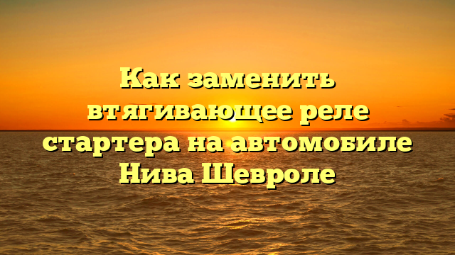 Как заменить втягивающее реле стартера на автомобиле Нива Шевроле