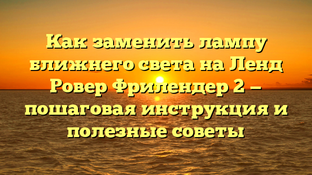 Как заменить лампу ближнего света на Ленд Ровер Фрилендер 2 — пошаговая инструкция и полезные советы