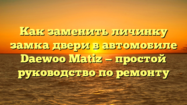 Как заменить личинку замка двери в автомобиле Daewoo Matiz — простой руководство по ремонту