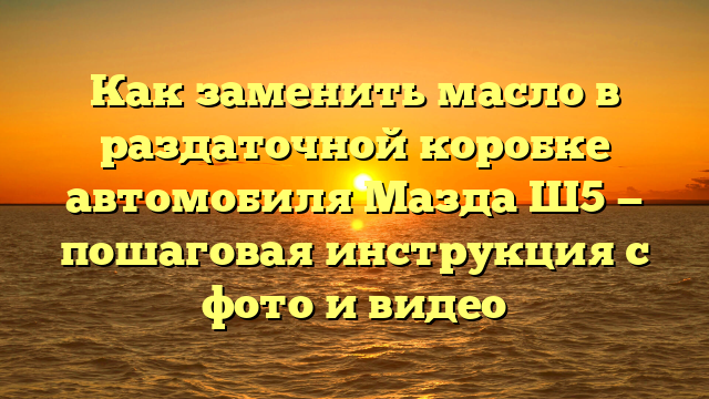 Как заменить масло в раздаточной коробке автомобиля Мазда Ш5 — пошаговая инструкция с фото и видео