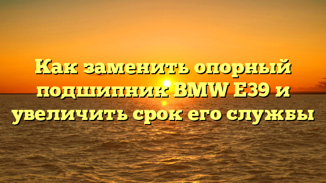 Как заменить опорный подшипник BMW E39 и увеличить срок его службы